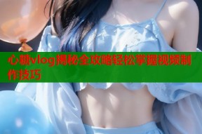 心糖vlog揭秘全攻略轻松掌握视频制作技巧