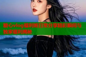 糖心vlog福利姬日常分享精彩瞬间与独家福利揭秘