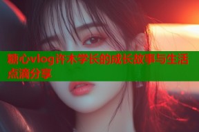 糖心vlog许木学长的成长故事与生活点滴分享