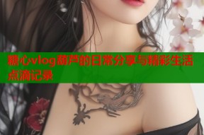 糖心vlog葫芦的日常分享与精彩生活点滴记录