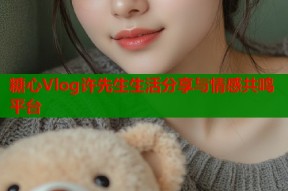 糖心Vlog许先生生活分享与情感共鸣平台