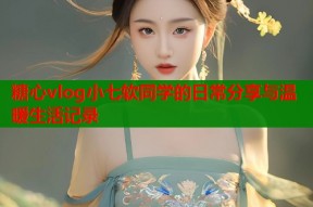 糖心vlog小七软同学的日常分享与温暖生活记录