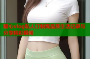 糖心vlog私人订制高品质生活记录与分享精彩瞬间