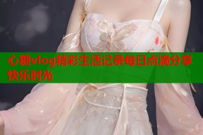 心糖vlog精彩生活记录每日点滴分享快乐时光