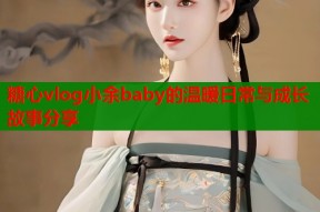 糖心vlog小余baby的温暖日常与成长故事分享