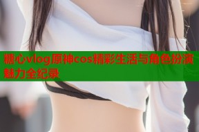 糖心vlog原神cos精彩生活与角色扮演魅力全纪录