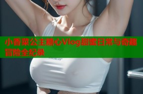 小香菜公主糖心Vlog甜蜜日常与奇趣冒险全纪录
