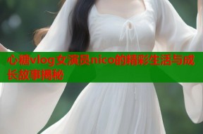 心糖vlog女演员nico的精彩生活与成长故事揭秘