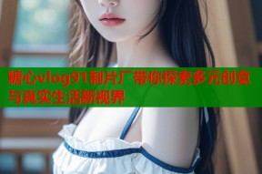 糖心vlog91制片厂带你探索多元创意与真实生活新视界
