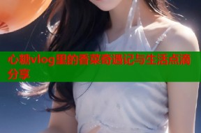 心糖vlog里的香菜奇遇记与生活点滴分享