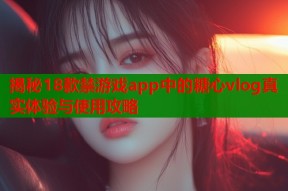 揭秘18款禁游戏app中的糖心vlog真实体验与使用攻略