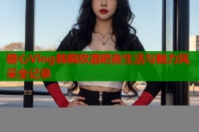 糖心Vlog韩桐欣酒吧夜生活与魅力风采全记录