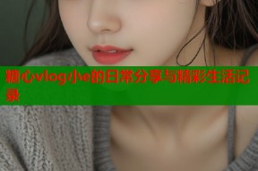 糖心vlog小e的日常分享与精彩生活记录