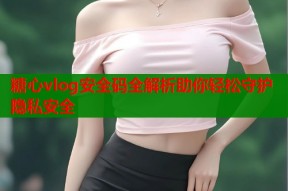 糖心vlog安全码全解析助你轻松守护隐私安全