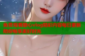 免费观看糖心vlog精彩内容每日更新陪你畅享美好时光