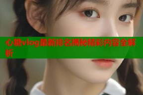 心糖vlog最新排名揭秘精彩内容全解析