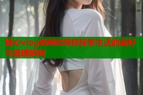 糖心vlog韩桐欣带你探索生活的美好与温暖瞬间