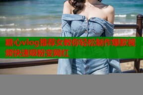 糖心vlog推荐女教你轻松制作爆款视频快速吸粉变网红