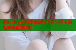 糖心vlog秘书带你揭秘日常生活中的温馨与趣味瞬间