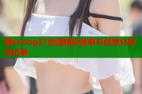 糖心vlog51动漫精彩故事与创意分享全记录