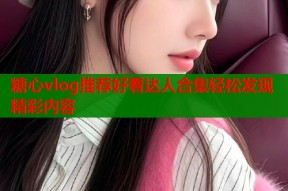 糖心vlog推荐好看达人合集轻松发现精彩内容