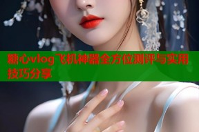 糖心vlog飞机神器全方位测评与实用技巧分享