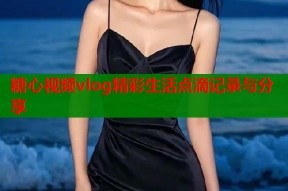 糖心视频vlog精彩生活点滴记录与分享