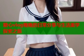 糖心vlog晚晚的日常分享与生活美学探索之旅