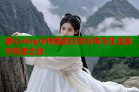 糖心vlog小桃酱的日常分享与生活美学探索之旅