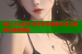 糖心vlog林夕日常分享温暖生活点滴精彩瞬间揭秘