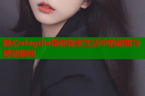 糖心vlog小e带你探索生活中的甜蜜与感动瞬间