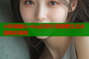 小阿俏糖心vlog日常分享甜蜜生活点滴精彩瞬间