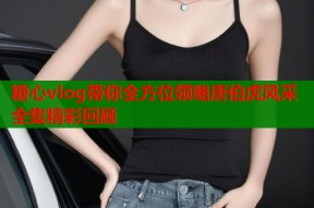 糖心vlog带你全方位领略唐伯虎风采全集精彩回顾