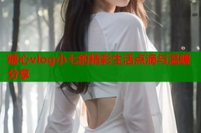 糖心vlog小七的精彩生活点滴与温暖分享