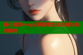 糖心泡芙vlog记录甜蜜生活点滴与美好瞬间