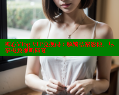 糖心Vlog VIP兑换码：解锁私密影像，尽享极致视听盛宴 糖心vlog官网观看 第1张