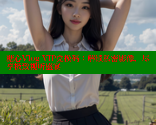 糖心Vlog VIP兑换码：解锁私密影像，尽享极致视听盛宴 糖心vlog官网观看 第2张