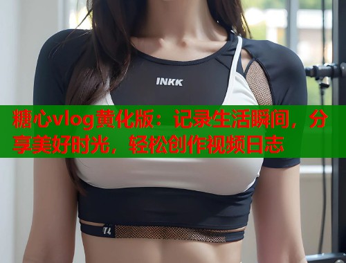 糖心vlog黄化版：记录生活瞬间，分享美好时光，轻松创作视频日志  第1张