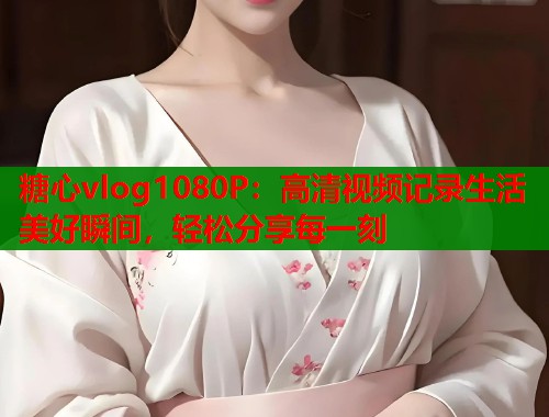 糖心vlog1080P：高清视频记录生活美好瞬间，轻松分享每一刻  第1张