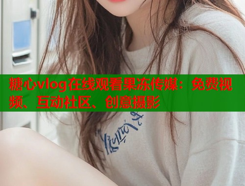 糖心vlog在线观看果冻传媒：免费视频、互动社区、创意摄影  第2张