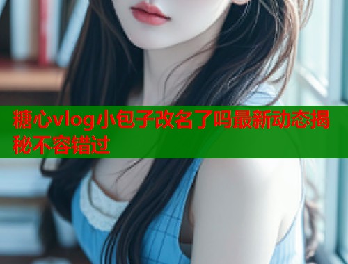 糖心vlog小包子改名了吗最新动态揭秘不容错过  第1张
