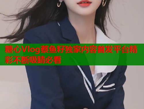 糖心Vlog蔡鱼籽独家内容首发平台精彩不断吸睛必看  第1张