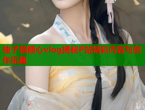 柚子猫糖心vlog揭秘P站精彩内容与创作乐趣  第1张
