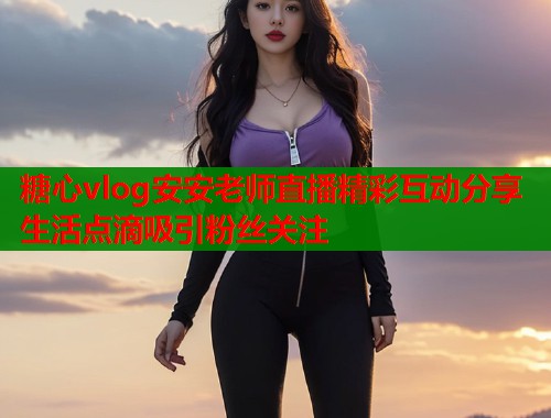 糖心vlog安安老师直播精彩互动分享生活点滴吸引粉丝关注  第1张