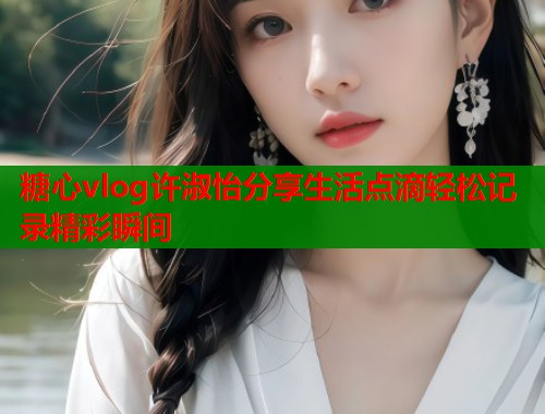 糖心vlog许淑怡分享生活点滴轻松记录精彩瞬间  第1张