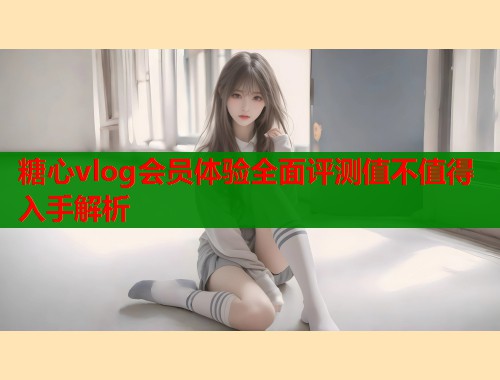 糖心vlog会员体验全面评测值不值得入手解析  第1张