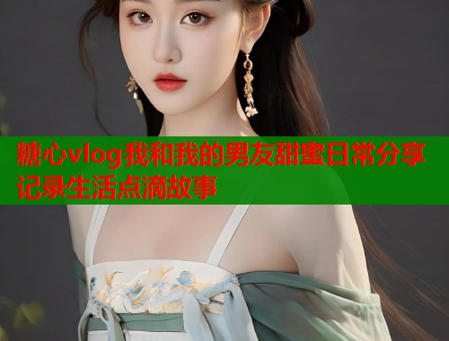 糖心vlog我和我的男友甜蜜日常分享记录生活点滴故事  第1张