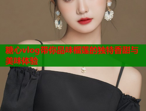 糖心vlog带你品味榴莲的独特香甜与美味体验  第1张