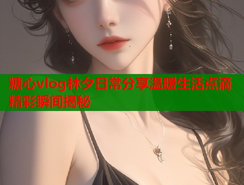 糖心vlog林夕日常分享温暖生活点滴精彩瞬间揭秘  第1张