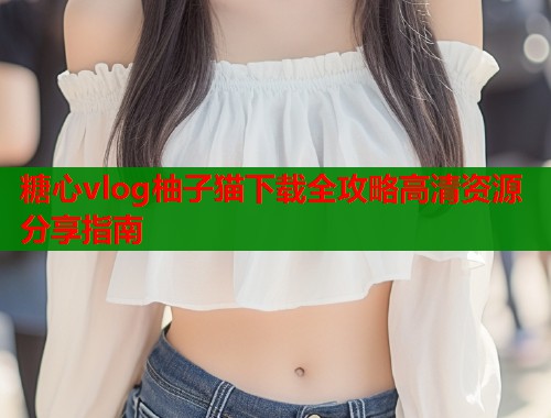 糖心vlog柚子猫下载全攻略高清资源分享指南  第1张